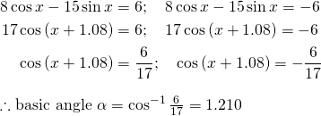  \begin{flalign*} 8\cos x-15\sin x \right ) &= 6; \quad 8\cos x-15\sin x \right ) = -6 &\\ 17\cos \left ( x+1.08 \right ) &= 6; \quad 17\cos \left ( x+1.08 \right ) = -6 &\\ \cos \left ( x+1.08 \right ) &= \frac{6}{17}; \quad \cos \left ( x+1.08 \right ) = -\frac{6}{17} &  \end{flalign*} \therefore \text{basic angle } \alpha = \cos^{-1} \frac{6}{17} = 1.210 \\ 