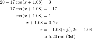  \begin{align*} 20-17\cos \left ( x+1.08 \right ) &= 3 \\ -17\cos \left ( x+1.08 \right ) &= -17 \\ \cos \left ( x+1.08 \right ) &= 1 \\ x+1.08 &= 0, 2\pi \\ x &= -1.08 \text{(rej.)}, 2\pi - 1.08 \\ &\approx 5.20 \, \text{rad (3sf)} \end{align*} 